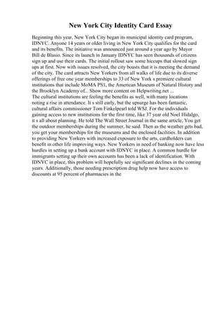 New York City Identity Card Essay
Beginning this year, New York City began its municipal identity card program,
IDNYC. Anyone 14 years or older living in New York City qualifies for the card
and its benefits. The initiative was announced just around a year ago by Mayor
Bill de Blasio. Since its launch in January IDNYC has seen thousands of citizens
sign up and use their cards. The initial rollout saw some hiccups that slowed sign
ups at first. Now with issues resolved, the city boasts that it is meeting the demand
of the city. The card attracts New Yorkers from all walks of life due to its diverse
offerings of free one year memberships to 33 of New York s premiere cultural
institutions that include MoMA PS1, the American Museum of Natural History and
the Brooklyn Academy of... Show more content on Helpwriting.net ...
The cultural institutions are feeling the benefits as well, with many locations
noting a rise in attendance. It s still early, but the upsurge has been fantastic,
cultural affairs commissioner Tom Finkelpearl told WSJ. For the individuals
gaining access to new institutions for the first time, like 37 year old Noel Hidalgo,
it s all about planning. He told The Wall Street Journal in the same article, You get
the outdoor memberships during the summer, he said. Then as the weather gets bad,
you get your memberships for the museums and the enclosed facilities. In addition
to providing New Yorkers with increased exposure to the arts, cardholders can
benefit in other life improving ways. New Yorkers in need of banking now have less
hurdles in setting up a bank account with IDNYC in place. A common hurdle for
immigrants setting up their own accounts has been a lack of identification. With
IDNYC in place, this problem will hopefully see significant declines in the coming
years. Additionally, those needing prescription drug help now have access to
discounts at 95 percent of pharmacies in the
 