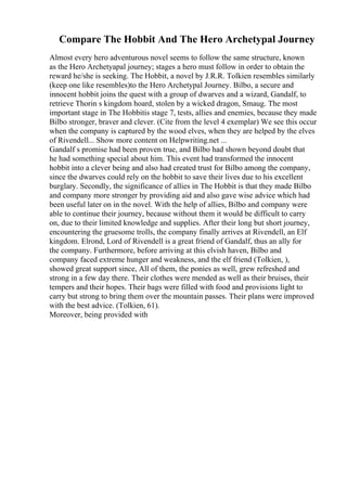 Compare The Hobbit And The Hero Archetypal Journey
Almost every hero adventurous novel seems to follow the same structure, known
as the Hero Archetyapal journey; stages a hero must follow in order to obtain the
reward he/she is seeking. The Hobbit, a novel by J.R.R. Tolkien resembles similarly
(keep one like resembles)to the Hero Archetypal Journey. Bilbo, a secure and
innocent hobbit joins the quest with a group of dwarves and a wizard, Gandalf, to
retrieve Thorin s kingdom hoard, stolen by a wicked dragon, Smaug. The most
important stage in The Hobbitis stage 7, tests, allies and enemies, because they made
Bilbo stronger, braver and clever. (Cite from the level 4 exemplar) We see this occur
when the company is captured by the wood elves, when they are helped by the elves
of Rivendell... Show more content on Helpwriting.net ...
Gandalf s promise had been proven true, and Bilbo had shown beyond doubt that
he had something special about him. This event had transformed the innocent
hobbit into a clever being and also had created trust for Bilbo among the company,
since the dwarves could rely on the hobbit to save their lives due to his excellent
burglary. Secondly, the significance of allies in The Hobbit is that they made Bilbo
and company more stronger by providing aid and also gave wise advice which had
been useful later on in the novel. With the help of allies, Bilbo and company were
able to continue their journey, because without them it would be difficult to carry
on, due to their limited knowledge and supplies. After their long but short journey,
encountering the gruesome trolls, the company finally arrives at Rivendell, an Elf
kingdom. Elrond, Lord of Rivendell is a great friend of Gandalf, thus an ally for
the company. Furthermore, before arriving at this elvish haven, Bilbo and
company faced extreme hunger and weakness, and the elf friend (Tolkien, ),
showed great support since, All of them, the ponies as well, grew refreshed and
strong in a few day there. Their clothes were mended as well as their bruises, their
tempers and their hopes. Their bags were filled with food and provisions light to
carry but strong to bring them over the mountain passes. Their plans were improved
with the best advice. (Tolkien, 61).
Moreover, being provided with
 