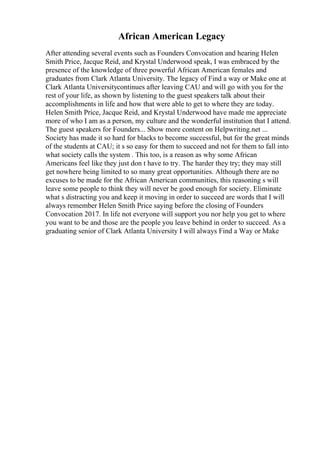 African American Legacy
After attending several events such as Founders Convocation and hearing Helen
Smith Price, Jacque Reid, and Krystal Underwood speak, I was embraced by the
presence of the knowledge of three powerful African American females and
graduates from Clark Atlanta University. The legacy of Find a way or Make one at
Clark Atlanta Universitycontinues after leaving CAU and will go with you for the
rest of your life, as shown by listening to the guest speakers talk about their
accomplishments in life and how that were able to get to where they are today.
Helen Smith Price, Jacque Reid, and Krystal Underwood have made me appreciate
more of who I am as a person, my culture and the wonderful institution that I attend.
The guest speakers for Founders... Show more content on Helpwriting.net ...
Society has made it so hard for blacks to become successful, but for the great minds
of the students at CAU; it s so easy for them to succeed and not for them to fall into
what society calls the system . This too, is a reason as why some African
Americans feel like they just don t have to try. The harder they try; they may still
get nowhere being limited to so many great opportunities. Although there are no
excuses to be made for the African American communities, this reasoning s will
leave some people to think they will never be good enough for society. Eliminate
what s distracting you and keep it moving in order to succeed are words that I will
always remember Helen Smith Price saying before the closing of Founders
Convocation 2017. In life not everyone will support you nor help you get to where
you want to be and those are the people you leave behind in order to succeed. As a
graduating senior of Clark Atlanta University I will always Find a Way or Make
 