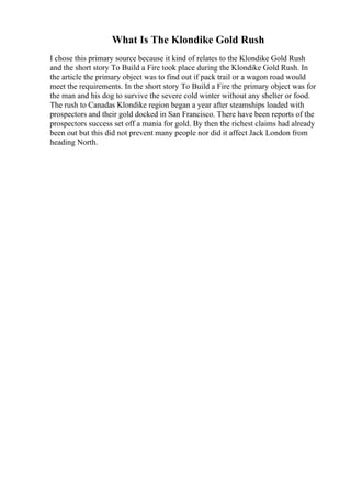 What Is The Klondike Gold Rush
I chose this primary source because it kind of relates to the Klondike Gold Rush
and the short story To Build a Fire took place during the Klondike Gold Rush. In
the article the primary object was to find out if pack trail or a wagon road would
meet the requirements. In the short story To Build a Fire the primary object was for
the man and his dog to survive the severe cold winter without any shelter or food.
The rush to Canadas Klondike region began a year after steamships loaded with
prospectors and their gold docked in San Francisco. There have been reports of the
prospectors success set off a mania for gold. By then the richest claims had already
been out but this did not prevent many people nor did it affect Jack London from
heading North.
 