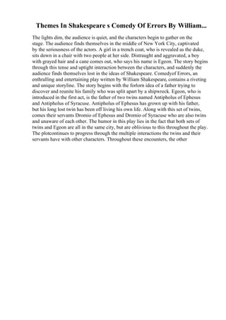 Themes In Shakespeare s Comedy Of Errors By William...
The lights dim, the audience is quiet, and the characters begin to gather on the
stage. The audience finds themselves in the middle of New York City, captivated
by the seriousness of the actors. A girl in a trench coat, who is revealed as the duke,
sits down in a chair with two people at her side. Distraught and aggravated, a boy
with grayed hair and a cane comes out, who says his name is Egeon. The story begins
through this tense and uptight interaction between the characters, and suddenly the
audience finds themselves lost in the ideas of Shakespeare. Comedyof Errors, an
enthralling and entertaining play written by William Shakespeare, contains a riveting
and unique storyline. The story begins with the forlorn idea of a father trying to
discover and reunite his family who was split apart by a shipwreck. Egeon, who is
introduced in the first act, is the father of two twins named Antipholus of Ephesus
and Antipholus of Syracuse. Antipholus of Ephesus has grown up with his father,
but his long lost twin has been off living his own life. Along with this set of twins,
comes their servants Dromio of Ephesus and Dromio of Syracuse who are also twins
and unaware of each other. The humor in this play lies in the fact that both sets of
twins and Egeon are all in the same city, but are oblivious to this throughout the play.
The plotcontinues to progress through the multiple interactions the twins and their
servants have with other characters. Throughout these encounters, the other
 