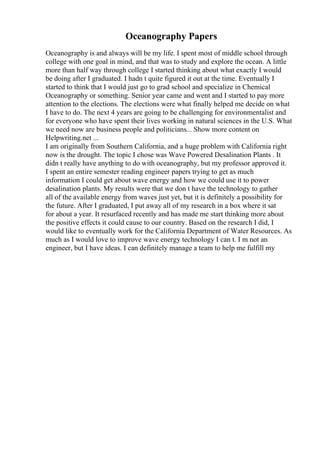Oceanography Papers
Oceanography is and always will be my life. I spent most of middle school through
college with one goal in mind, and that was to study and explore the ocean. A little
more than half way through college I started thinking about what exactly I would
be doing after I graduated. I hadn t quite figured it out at the time. Eventually I
started to think that I would just go to grad school and specialize in Chemical
Oceanography or something. Senior year came and went and I started to pay more
attention to the elections. The elections were what finally helped me decide on what
I have to do. The next 4 years are going to be challenging for environmentalist and
for everyone who have spent their lives working in natural sciences in the U.S. What
we need now are business people and politicians... Show more content on
Helpwriting.net ...
I am originally from Southern California, and a huge problem with California right
now is the drought. The topic I chose was Wave Powered Desalination Plants . It
didn t really have anything to do with oceanography, but my professor approved it.
I spent an entire semester reading engineer papers trying to get as much
information I could get about wave energy and how we could use it to power
desalination plants. My results were that we don t have the technology to gather
all of the available energy from waves just yet, but it is definitely a possibility for
the future. After I graduated, I put away all of my research in a box where it sat
for about a year. It resurfaced recently and has made me start thinking more about
the positive effects it could cause to our country. Based on the research I did, I
would like to eventually work for the California Department of Water Resources. As
much as I would love to improve wave energy technology I can t. I m not an
engineer, but I have ideas. I can definitely manage a team to help me fulfill my
 