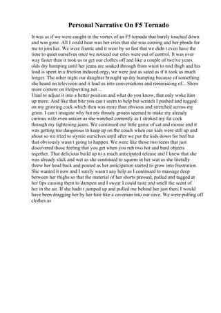 Personal Narrative On F5 Tornado
It was as if we were caught in the vortex of an F5 tornado that barely touched down
and was gone. All I could hear was her cries that she was coming and her pleads for
me to join her. We were frantic and it went by so fast that we didn t even have the
time to quiet ourselves once we noticed our cries were out of control. It was over
way faster than it took us to get our clothes off and like a couple of twelve years
olds dry humping until her jeans are soaked through from waist to mid thigh and his
load is spent in a friction induced orgy, we were just as sated as if it took us much
longer. The other night our daughter brought up dry humping because of something
she heard on television and it lead us into conversations and reminiscing of... Show
more content on Helpwriting.net ...
I had to adjust it into a better position and what do you know, that only woke him
up more. And like that bite you can t seem to help but scratch I pushed and tugged
on my growing cock which then was more than obvious and stretched across my
groin. I can t imagine why but my throaty groans seemed to make my already
curious wife even antsier as she watched contently as I stroked my fat cock
through my tightening jeans. We continued our little game of cat and mouse and it
was getting too dangerous to keep up on the couch when our kids were still up and
about so we tried to stymie ourselves until after we put the kids down for bed but
that obviously wasn t going to happen. We were like those two teens that just
discovered those feeling that you get when you rub two hot and hard objects
together. That delicious build up to a much anticipated release and I knew that she
was already slick and wet as she continued to squirm in her seat as she literally
threw her head back and pouted as her anticipation started to grow into frustration.
She wanted it now and I surely wasn t any help as I continued to massage deep
between her thighs so that the material of her shorts pressed, pulled and tugged at
her lips causing them to dampen and I swear I could taste and smell the scent of
her in the air. If she hadn t jumped up and pulled me behind her just then, I would
have been dragging her by her hair like a caveman into our cave. We were pulling off
clothes as
 