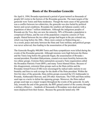 Roots of the Rwandan Genocide
On April 6, 1994, Rwanda experienced a period of great turmoil as thousands of
people fell victim to the horrors of the Rwandan genocide. The main targets of the
genocide were Tutsis and Hutu moderates. Though the main cause of the genocide
was a conflict between two ethnicities, the genocide was also fueled by political
factors and social conditions. Rwandais the smallest sub Saharan country with a
population of about 7 million inhabitants. Although the indigenous peoples of
Rwanda are the Twa, they are now the minority. 90% of Rwanda s population is
comprised of Hutus, and the rest of the population s majority consists of Tutsi
people. Hatred between the two ethnic groups had begun in the pre colonial era,
which was long before the 20th... Show more content on Helpwriting.net ...
As a result, peace and unity between the Hutu and Tutsi military and political groups
was never achieved, thus leading to the assassination of the president.
The Genocide Roughly 800,000 Tutsis and Hutu sympathizers were killed during the
events of the Rwandan genocide. Although tensions were high between the Hutus
and the Tutsis long before the genocide began, the assassination of Rwanda s
second president, President Habyariama, created even more hostility between the
two ethnic groups. Extreme Hutu nationalists accused a Tutsi organization called
the Rwandese Patriotic Front (RPF), and many Tutsis blamed Hutus. Because of
this disagreement, extremist Hutu groups such as the Hutu militia and the
Rwandan Armed Forces (FAR) were encouraged by radical radio stations to use
brutality and force to seek revenge for the death of the Hutu president. Within the
first few days of the genocide, Hutu militia groups executed the US Ambassador to
Rwanda, Ambassador Rawson, and 250 other Americans. The FAR and Hutu militia
used rape as a tactic to defeat the opposing groups. Moreover, the Hutu radical
groups used rape as a major weapon throughout the events of the genocide. In early
July, towards the end of the genocide, the RPF gained control of the country through
a military offensive ... hundreds of thousands of Rwandans were dead and many
more displaced from their homes . Because the genocide lasted only 100
 