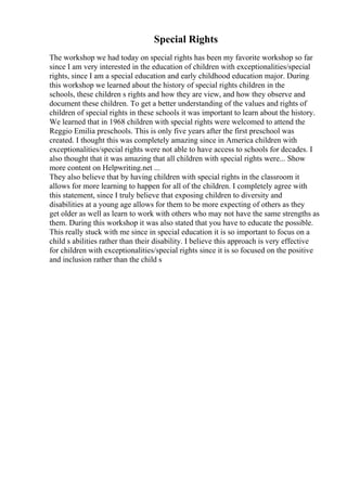 Special Rights
The workshop we had today on special rights has been my favorite workshop so far
since I am very interested in the education of children with exceptionalities/special
rights, since I am a special education and early childhood education major. During
this workshop we learned about the history of special rights children in the
schools, these children s rights and how they are view, and how they observe and
document these children. To get a better understanding of the values and rights of
children of special rights in these schools it was important to learn about the history.
We learned that in 1968 children with special rights were welcomed to attend the
Reggio Emilia preschools. This is only five years after the first preschool was
created. I thought this was completely amazing since in America children with
exceptionalities/special rights were not able to have access to schools for decades. I
also thought that it was amazing that all children with special rights were... Show
more content on Helpwriting.net ...
They also believe that by having children with special rights in the classroom it
allows for more learning to happen for all of the children. I completely agree with
this statement, since I truly believe that exposing children to diversity and
disabilities at a young age allows for them to be more expecting of others as they
get older as well as learn to work with others who may not have the same strengths as
them. During this workshop it was also stated that you have to educate the possible.
This really stuck with me since in special education it is so important to focus on a
child s abilities rather than their disability. I believe this approach is very effective
for children with exceptionalities/special rights since it is so focused on the positive
and inclusion rather than the child s
 