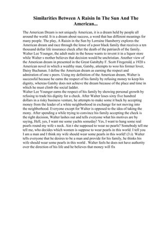 Similarities Between A Raisin In The Sun And The
American...
The American Dream is not uniquely American, it is a dream held by people all
around the world. It is a dream about success, a word that has different meanings for
many people. The play, A Raisin in the Sun by Lorraine Hansberry explores the
American dream and race through the lense of a poor black family that receives a ten
thousand dollar life insurance check after the death of the patriarch of the family.
Walter Lee Younger, the adult male in the house wants to invent it in a liquor store
while Walter s mother believes that decision would be unchristian. Another view of
the American dream in presented in the Great Gatsbyby F. Scott Fitzgerald, a 1920 s
American novel in which a wealthy man, Gatsby, attempts to woo his former lover,
Daisy Buchanan. I define the American dream as earning the respect and
admiration of one s peers. Using my definition of the American dream, Walter is
successful because he earns the respect of his family by refusing money to keep his
dignity, whereas Gatsby does not achieve the dream because of the place and time in
which he must climb the social ladder.
Walter Lee Younger earns the respect of his family by showing personal growth by
refusing to trade his dignity for a check. After Walter loses sixty five hundred
dollars in a risky business venture, he attempts to make some it back by accepting
money from the leader of a white neighborhood in exchange for not moving into
the neighborhood. Everyone except for Walter is opposed to the idea of taking the
mony. After spending a while trying to convince his family accepting the check is
the right decision, Walter lashes out and tells everyone what his motives are by
saying, Hell, yes, I want me some yachts someday! Yes, I want to hang some real
pearls round my wife s neck. Ain t she supposed to wear no pearls? Somebody tell me
tell me, who decides which women is suppose to wear pearls in this world. I tell you
I am a man and I think my wife should wear some pearls in this world! (3.i). Walter
tells everyone that he desires to be a man and provide for his family, he thinks his
wife should wear some pearls in this world . Walter feels he does not have authority
over the direction of his life and he believes that money will fix
 