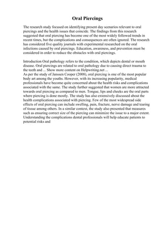 Oral Piercings
The research study focused on identifying present day scenarios relevant to oral
piercings and the health issues that coincide. The findings from this research
suggested that oral piercing has become one of the most widely followed trends in
recent times, but the complications and consequences are often ignored. The research
has considered five quality journals with experimental researched on the oral
infections caused by oral piercings. Education, awareness, and prevention must be
considered in order to reduce the obstacles with oral piercings.
Introduction Oral pathology refers to the condition, which depicts dental or mouth
disease. Oral piercings are related to oral pathology due to causing direct trauma to
the teeth and ... Show more content on Helpwriting.net ...
As per the study of Janssen Cooper (2008), oral piercing is one of the most popular
body art among the youths. However, with its increasing popularity, medical
professionals have become quite concerned about the health risks and complications
associated with the same. The study further suggested that women are more attracted
towards oral piercing as compared to men. Tongue, lips and cheeks are the oral parts
where piercing is done mostly. The study has also extensively discussed about the
health complications associated with piercing. Few of the most widespread side
effects of oral piercing can include swelling, pain, fracture, nerve damage and tearing
of tissue among others. In a similar context, the study also presented that measures
such as ensuring correct size of the piercing can minimize the issue to a major extent.
Understanding the complications dental professionals will help educate patients to
potential risks and
 