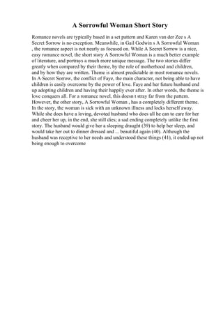 A Sorrowful Woman Short Story
Romance novels are typically based in a set pattern and Karen van der Zee s A
Secret Sorrow is no exception. Meanwhile, in Gail Godwin s A Sorrowful Woman
, the romance aspect is not nearly as focused on. While A Secret Sorrow is a nice,
easy romance novel, the short story A Sorrowful Woman is a much better example
of literature, and portrays a much more unique message. The two stories differ
greatly when compared by their theme, by the role of motherhood and children,
and by how they are written. Theme is almost predictable in most romance novels.
In A Secret Sorrow, the conflict of Faye, the main character, not being able to have
children is easily overcome by the power of love. Faye and her future husband end
up adopting children and having their happily ever after. In other words, the theme is
love conquers all. For a romance novel, this doesn t stray far from the pattern.
However, the other story, A Sorrowful Woman , has a completely different theme.
In the story, the woman is sick with an unknown illness and locks herself away.
While she does have a loving, devoted husband who does all he can to care for her
and cheer her up, in the end, she still dies; a sad ending completely unlike the first
story. The husband would give her a sleeping draught (39) to help her sleep, and
would take her out to dinner dressed and ... beautiful again (40). Although the
husband was receptive to her needs and understood these things (41), it ended up not
being enough to overcome
 