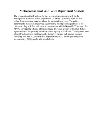 Metropolitan Nashville Police Department Analysis
The organization that I will use for this seven week assignment will be the
Metropolitan Nashville Police Department (MNPD). I currently work for this
police department and have been here for almost eleven years. The police
department s mission is to provide a community based police department to its
citizens so they will feel safe in their communities with in Nashville Tennessee. The
MNPD services the citizens of Nashville and Davidson County with all of its 526
square miles as the primary law enforcement agency in Nashville. The city does have
a Sheriff s department but they handle the jail system as well as civil warrant
servicing. The MNPD currently has approximately 1342 sworn personnel with
approximately 1628 people which include the
 