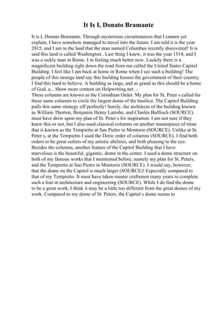 It Is I, Donato Bramante
It is I, Donato Bramante. Through mysterious circumstances that I cannot yet
explain, I have somehow managed to travel into the future. I am told it is the year
2015, and I am in the land that the man named Columbus recently discovered! It is
said this land is called Washington . Last thing I knew, it was the year 1514, and I
was a sickly man in Rome. I m feeling much better now. Luckily there is a
magnificent building right down the road from me called the United States Capitol
Building. I feel like I am back at home in Rome when I see such a building! The
people of this strange land say this building houses the government of their country.
I find this hard to believe. A building as large, and as grand as this should be a home
of God, a... Show more content on Helpwriting.net ...
These columns are known as the Corinthian Order. My plan for St. Peter s called for
these same columns to circle the largest dome of the basilica. The Capitol Building
pulls this same strategy off perfectly! Surely, the architects of the building known
as William Thorton, Benjamin Henry Latrobe, and Charles Bulfinch (SOURCE),
must have drew upon my plan of St. Peter s for inspiration. I am not sure if they
knew this or not, but I also used classical columns on another masterpiece of mine
that is known as the Tempietto at San Pietro in Montorio (SOURCE). Unlike at St.
Peter s, at the Tempietto I used the Doric order of columns (SOURCE). I find both
orders to be great outlets of my artistic abilities, and both pleasing to the eye.
Besides the columns, another feature of the Capitol Building that I have
marvelous is the beautiful, gigantic, dome in the center. I used a dome structure on
both of my famous works that I mentioned before, namely my plan for St. Peters,
and the Tempietto at San Pietro in Montorio (SOURCE). I would say, however,
that the dome on the Capitol is much larger (SOURCE)! Especially compared to
that of my Tempietto. It must have taken master craftsmen many years to complete
such a feat in architecture and engineering (SOURCE). While I do find the dome
to be a great work, I think it may be a little too different from the great domes of my
work. Compared to my dome of St. Peters, the Capitol s dome seems to
 