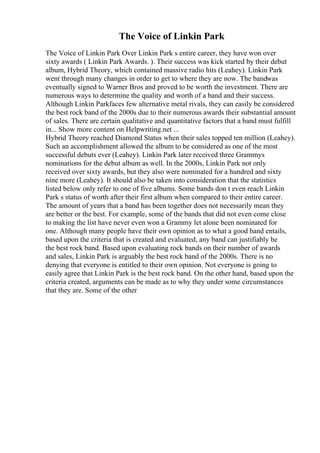 The Voice of Linkin Park
The Voice of Linkin Park Over Linkin Park s entire career, they have won over
sixty awards ( Linkin Park Awards. ). Their success was kick started by their debut
album, Hybrid Theory, which contained massive radio hits (Leahey). Linkin Park
went through many changes in order to get to where they are now. The bandwas
eventually signed to Warner Bros and proved to be worth the investment. There are
numerous ways to determine the quality and worth of a band and their success.
Although Linkin Parkfaces few alternative metal rivals, they can easily be considered
the best rock band of the 2000s due to their numerous awards their substantial amount
of sales. There are certain qualitative and quantitative factors that a band must fulfill
in... Show more content on Helpwriting.net ...
Hybrid Theory reached Diamond Status when their sales topped ten million (Leahey).
Such an accomplishment allowed the album to be considered as one of the most
successful debuts ever (Leahey). Linkin Park later received three Grammys
nominations for the debut album as well. In the 2000s, Linkin Park not only
received over sixty awards, but they also were nominated for a hundred and sixty
nine more (Leahey). It should also be taken into consideration that the statistics
listed below only refer to one of five albums. Some bands don t even reach Linkin
Park s status of worth after their first album when compared to their entire career.
The amount of years that a band has been together does not necessarily mean they
are better or the best. For example, some of the bands that did not even come close
to making the list have never even won a Grammy let alone been nominated for
one. Although many people have their own opinion as to what a good band entails,
based upon the criteria that is created and evaluated, any band can justifiably be
the best rock band. Based upon evaluating rock bands on their number of awards
and sales, Linkin Park is arguably the best rock band of the 2000s. There is no
denying that everyone is entitled to their own opinion. Not everyone is going to
easily agree that Linkin Park is the best rock band. On the other hand, based upon the
criteria created, arguments can be made as to why they under some circumstances
that they are. Some of the other
 