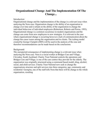 Organizational Change And The Implementation Of The
Change...
Introduction:
Organisational change and the implementation of the change is a relevant issue when
analysing the Nora case. Organisation change is the ability of an organisation to
change over time and is reliant on the ability of the organisation to change the
individual behaviour of individual employees (Robertson, Roberts and Porras, 1993).
Organisational change is a common occurrence in modern organisations and the
change can come from new employees to new strategies. It is relevant in the case
where organisational change is occurring however a lack of communication about the
change has cause issues among the organisation and its clients. The iceberg model
created by George Clampitt (2005) will be used in the analysis of the case and
therefore recommendations can be made based on the conclusions.
Background:
The unexpected consequence of implementing change is a relevant issue when
analysing the Nora case. Nora is a social worker at Bridges Care and Village,
Clevedon, South Auckland. Charity Trust National controls the operations and
Bridges Care and Village, is one of the care centres they provide for the elderly. The
organisation was originally structured using a communal based model; drug, alcohol,
social, and child services. Charity Trust National now seek to change the
organisations structure and split services into three categories; age, community and
residential. Georgina, one of the staff tells Nora that there will be change to the whole
organisation, resulting
 
