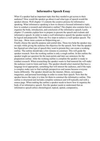 Informative Speech Essay
What if a speaker had an important topic that they needed to get across to their
audience? How would the speaker go about it and what type of speech would the
speaker choose. Well chapter 13 contents the creative process for informative
speaking. What informative speaking is how to choose a focused informative topic,
how to conduct a research and informative outline? The chapter also contains how to
organize the body, introduction, and conclusion of the informative speech. Lastly
chapter 13 contents explain how to prepare to present the speech and evaluate and
informative speech. In order to make a well informative speech the speaker needs to
be logical and purposeful. There are five steps to achieve a well spoken speech. The
first step... Show more content on Helpwriting.net ...
Finally choose the specific purpose and central idea. These two help the speaker stay
on topic while giving the audience the objective for the speech. Now that the speaker
has figured out what type of speech they want to present they can create a working
outline. The outline should take a few minutes to construct. This will guide the
speaker research. Now the working outline is only a rough outline. In this outline the
speaker might use question for the main points and later use sentences for the
preparation outline. After the working outline is complete the speaker is ready to
conduct research. When researching the speaker wants to find material the will make
the audience want to listen and learn. The speaker should select material that have a
language level appropriate, something that will interest the audience, and if the topic
is complex make sure to find multiple perspectives and means because everyone
learns differently. The speaker should use the internet, library, newspapers,
magazines, and personal knowledge in order to create their speech. Now that the
speaker knows the topic it is time for them to construct the informative outline. This
outline is structured and includes complete sentences and will typically end with a
source page. When making the outline a speaker needs to know how to organize the
body of an informative speech. first the speaker needs to understand that an
informative speech utilize chronological, topical, spatial, comparative,
 