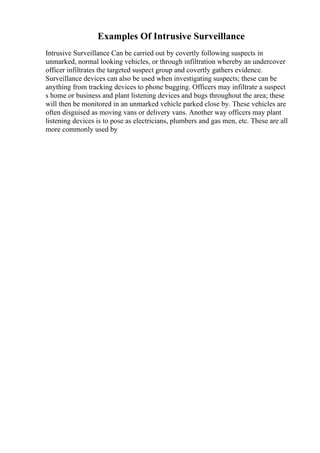 Examples Of Intrusive Surveillance
Intrusive Surveillance Can be carried out by covertly following suspects in
unmarked, normal looking vehicles, or through infiltration whereby an undercover
officer infiltrates the targeted suspect group and covertly gathers evidence.
Surveillance devices can also be used when investigating suspects; these can be
anything from tracking devices to phone bugging. Officers may infiltrate a suspect
s home or business and plant listening devices and bugs throughout the area; these
will then be monitored in an unmarked vehicle parked close by. These vehicles are
often disguised as moving vans or delivery vans. Another way officers may plant
listening devices is to pose as electricians, plumbers and gas men, etc. These are all
more commonly used by
 