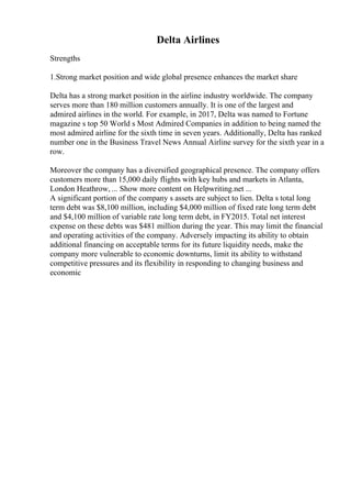 Delta Airlines
Strengths
1.Strong market position and wide global presence enhances the market share
Delta has a strong market position in the airline industry worldwide. The company
serves more than 180 million customers annually. It is one of the largest and
admired airlines in the world. For example, in 2017, Delta was named to Fortune
magazine s top 50 World s Most Admired Companies in addition to being named the
most admired airline for the sixth time in seven years. Additionally, Delta has ranked
number one in the Business Travel News Annual Airline survey for the sixth year in a
row.
Moreover the company has a diversified geographical presence. The company offers
customers more than 15,000 daily flights with key hubs and markets in Atlanta,
London Heathrow, ... Show more content on Helpwriting.net ...
A significant portion of the company s assets are subject to lien. Delta s total long
term debt was $8,100 million, including $4,000 million of fixed rate long term debt
and $4,100 million of variable rate long term debt, in FY2015. Total net interest
expense on these debts was $481 million during the year. This may limit the financial
and operating activities of the company. Adversely impacting its ability to obtain
additional financing on acceptable terms for its future liquidity needs, make the
company more vulnerable to economic downturns, limit its ability to withstand
competitive pressures and its flexibility in responding to changing business and
economic
 