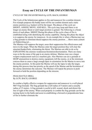 Essay on CYCLE OF THE INFANTRYMAN
CYCLE OF THE INFANTRYMAN by LCPL BACH, GEORGE
The Cycle of the Infantryman applies to fire and maneuver for a combat element.
For example purposes the buddy team will be our combat element and a static
enemy position (e.g. bunker) will be the target. The phases of the cycle are
SHOOT, ASSESS, MOVE, AND KILL. The cycle may loop until there is no
longer an enemy threat or until target position is gained. The following is a break
down of each phase. SHOOT During this phase of the cycle a base of fire is
established along with identifying the enemy capability. During this phase the object
is to suppress the enemy for maneuver. As an example this is when a Marinemay use
a frag grenade to eliminate/shock/suppress the enemy position. ... Show more content
on Helpwriting.net ...
The Marines will suppress the target, asses their suppression fire effectiveness and
move to the target. When the Marines enter the target position they will clear the
structure/bunker/hole, eliminating the threat. The Marines are able to do so by
EXPLOITING the enemies weaknesses/hesitation/disorientation. There are many
ways to be the cause of the gap in an enemy defense. Marines may use a larger
weapon emplacement such as a machine gun. Also Marines can use a grenade or
HEDP ammunition to destroy enemy equipment, kill the enemy, or at the minimum
concuss them to cause a large enough lapse in orientation for the Marine to move into
the enemy position. At this point the Marine will use the lapse to take the target,
during this process time has priority as the speed of the Marine and the hesitation of
the enemy determines the outcome. The Marines will repeat the process to push
forward or hold the position depending on the mission.
FRAG BATTLE DRILL
By LCPL BACH, GEORGE
In combat a highly effective weapon for suppression and maneuver is a well placed
M67 Frag Grenade. The frag grenade has a kill radius of 5 meters and a casualty
radius of 15 meters. A frag grenade is useful to kill, wound, shock and distort the
line of sight of the enemy. When used properly in combat the frag grenade can be the
turning factor in the battle and assist in establishing a forward or perpendicular base
of fire to further eliminate the
 