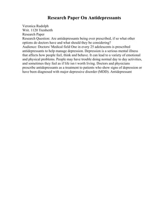 Research Paper On Antidepressants
Veronica Rudolph
Writ. 1120 Trenberth
Research Paper
Research Question: Are antidepressants being over prescribed, if so what other
options do doctors have and what should they be considering?
Audience: Doctors/ Medical field One in every 25 adolescents is prescribed
antidepressants to help manage depression. Depression is a serious mental illness
that affects how people feel, think and behave. It can lead to a variety of emotional
and physical problems. People may have trouble doing normal day to day activities,
and sometimes they feel as if life isn t worth living. Doctors and physicians
prescribe antidepressants as a treatment to patients who show signs of depression or
have been diagnosed with major depressive disorder (MDD). Antidepressant
 