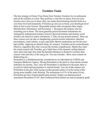 Termites Tasks
The best strategy to Protect Your Home from Termites Termites live in settlements
and eat the cellulose in wood. They perform a vital limit in nature, however once
termites move into you re home, they can realize discriminating mischief both on a
very basic level and monetarily. If termites go into you re home, you should get rid of
them as fast as time licenses. Reasonable termite tasks incorporate three stages:
Identification, Elimination, and Prevention. 1. Recognize the termites who are
assaulting you re home. The most generally perceived termite infestations are
managed by underground termites, however drywood termites and clammy wood
termites can moreover realize infestations. 2 Take out any present termites. There are
three courses you can take in slaughtering a present termite infestation: deterrent
prescriptions, catch stations, or get a specialist. Barrier medications are for the most
part terrible. Applying an obstacle thing, for instance, Termidor can be extraordinarily
effective, regardless they don t execute the termites expeditiously. Maybe they enter
the extent treated with Termidor, get a lethal dose of the dynamic settling fipronil,
and a short time later they trade the harmful substance to distinctive termites they
connect with until they in the end go on. You can consider... Show more content on
Helpwriting.net ...
Permethrin is a shielded pesticide, considered use on individuals by USFDA and
European Medicines Agency. Mixing Permethrin in the paint or clean checks termite
ambushes for eternity. Also, since the Permethrin is introduced in the paint, there is
no peril of whole deal presentation or internal breath. You can in like manner mix
Permethrin in the glue while laying wooden ground surface or in the mortar while
laying stone (marble, rock) flooring. The estimations is 0.1% of the paint (10 mL
Permethrin per liter of paint/sparkle/glue/mortar). Simply use pharmaceutical
assessment Permethrin (VAV, Dow) embraced from human use and not property grade
 