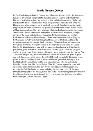 Faerie Queene Quotes
In The Faerie Queene Book 1 Canto 4 and 5 Edmund Spenser depict the Redcrosse
Knight as a Christian Knight of Holiness that can not seem to understand that
Duessa is a villain who is trying to deceive him by bring him to the evil place of
the House Of Pride. The House of Pride is depicted as a beautiful and luxurious
House with a wide entrance, but it was built on a weak foundation. As they enter
the palace Redcrosse and Duessa are greeted by the Queen Lucifera as she shows
off her six counsellors. They are: Idleness, Gluttony, Lechery, Avarice, Envy, and
Wrath, each of their appearance appropriate to their names. Moreover, Sansjoy
arrives at the scene and challenges Redcrosse for the revenge of his brother,
Redcrosse would accept his challenge... Show more content on Helpwriting.net ...
Sir Gawain s chivalry is tested throughout the poem by Bertilak and his wife
through temptation. In contrast, both characters fail to stay loyal and courteous
throughout the their adventure because in the poem Sir Gawain and the Green
Knight, Sir Gawain fails to stay with his word. As Bertilak and and Sir Gawain
played the game that What I win in the wood shall be yours, and what you gain
while I m gone you will give to me... Gawain, I agree to the terms ( Sir Gawain And
The Green Knight 209); Sir Gawain fails to follow the rules of the game as pride
and selfishness goes upon him as the wife of Bertilak presents Sir Gawain a green
girdle in which The body which is bound within this green belt,as long as it is
buckled robustly about him, will be safe against anyone who seeks to strike
him,(Sir Gawain And The Green Knight 224). Sir Gawain s youthful pride and
selfishness character makes him care for his own life and not the agreement,
therefore he failed to honor his word and obey the chivalric code. Sir Gawain
Declares to the lord of the palace, I shall first fulfull our formal agreement which we
fixed in words when the drink flowed freely... he crasps him tight and kisses him
three times (Sir Gawain And The Green
 