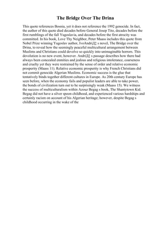 The Bridge Over The Drina
This quote references Bosnia, yet it does not reference the 1992 genocide. In fact,
the author of this quote died decades before General Josep Tito, decades before the
first rumblings of the fall Yugoslavia, and decades before the first atrocity was
committed. In his book, Love Thy Neighbor, Peter Maass includes this quote from
Nobel Prize winning Yugoslav author, IvoAndriД‡ s novel, The Bridge over the
Drina, to reveal how the seemingly peaceful multicultural arrangement between
Muslims and Christians could devolve so quickly into unimaginable horrors. This
devolution is no new event, however. AndriД‡ s passage describes how there had
always been concealed enmities and jealous and religious intolerance, coarseness
and cruelty yet they were restrained by the sense of order and relative economic
prosperity (Maass 11). Relative economic prosperity is why French Christians did
not commit genocide Algerian Muslims. Economic success is the glue that
tentatively binds together different cultures in Europe. As 20th century Europe has
seen before, when the economy fails and populist leaders are able to take power,
the bonds of civilization turn out to be surprisingly weak (Maass 15). We witness
the success of multiculturalism within Azouz Begag s book, The Shantytown Kid.
Begag did not have a silver spoon childhood, and experienced various hardships and
certainly racism on account of his Algerian heritage; however, despite Begag s
childhood occurring in the wake of the
 
