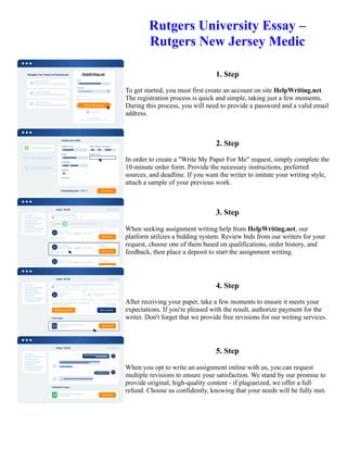 Rutgers University Essay –
Rutgers New Jersey Medic
1. Step
To get started, you must first create an account on site HelpWriting.net.
The registration process is quick and simple, taking just a few moments.
During this process, you will need to provide a password and a valid email
address.
2. Step
In order to create a "Write My Paper For Me" request, simply complete the
10-minute order form. Provide the necessary instructions, preferred
sources, and deadline. If you want the writer to imitate your writing style,
attach a sample of your previous work.
3. Step
When seeking assignment writing help from HelpWriting.net, our
platform utilizes a bidding system. Review bids from our writers for your
request, choose one of them based on qualifications, order history, and
feedback, then place a deposit to start the assignment writing.
4. Step
After receiving your paper, take a few moments to ensure it meets your
expectations. If you're pleased with the result, authorize payment for the
writer. Don't forget that we provide free revisions for our writing services.
5. Step
When you opt to write an assignment online with us, you can request
multiple revisions to ensure your satisfaction. We stand by our promise to
provide original, high-quality content - if plagiarized, we offer a full
refund. Choose us confidently, knowing that your needs will be fully met.
Rutgers University Essay – Rutgers New Jersey Medic Rutgers University Essay – Rutgers New Jersey Medic
 