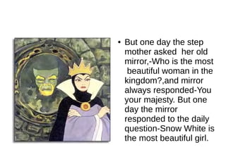 ●   But one day the step
    mother asked her old
    mirror,-Who is the most
     beautiful woman in the
    kingdom?,and mirror
    always responded-You
    your majesty. But one
    day the mirror
    responded to the daily
    question-Snow White is
    the most beautiful girl.
 