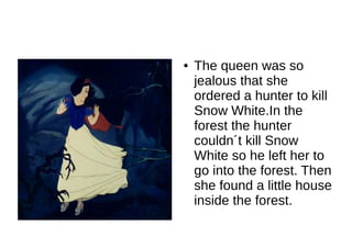 ●   The queen was so
    jealous that she
    ordered a hunter to kill
    Snow White.In the
    forest the hunter
    couldn´t kill Snow
    White so he left her to
    go into the forest. Then
    she found a little house
    inside the forest.
 