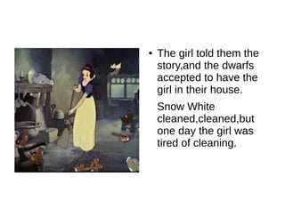 ●   The girl told them the
    story,and the dwarfs
    accepted to have the
    girl in their house.
    Snow White
    cleaned,cleaned,but
    one day the girl was
    tired of cleaning.
 