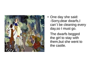 ●   One day she said:
    -Sorry,dear dwarfs,I
    can´t be cleaning every
    day,so I must go.
    The dwarfs begged
    the girl to stay with
    them,but she went to
    the castle.
 
