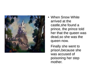 ●   When Snow White
    arrived at the
    castle,she found a
    prince, the prince told
    her that the queen was
    dead,so she was the
    queen now.
    Finally she went to
    prison,because she
    was accused of
    poisoning her step
    mother.
 