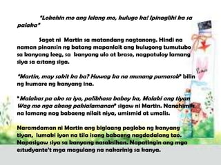 “Lokohin mo ang lelang mo, kulugo ka! Ipinaglihi ka sa
palaka”

         Sagot ni Martin sa matandang nagtanong. Hindi na
naman pinansin ng batang mapanlait ang kulugong tumutubo
sa kanyang leeg, sa kanyang ulo at braso, nagpatuloy lamang
siya sa astang siga.

“Martin, may sakit ka ba? Huwag ka na munang pumasok” bilin
ng kumare ng kanyang ina.

“Malakas pa ako sa iyo, palibhasa baboy ka, Malaki ang tiyan
Wag mo nga akong pakialamanan” sigaw ni Martin. Nanahimik
na lamang nag babaeng nilait niya, umismid at umalis.

Naramdaman ni Martin ang biglaang paglobo ng kanyang
tiyan, lumaki iyon na tila isang babaeng nagdadalang tao.
Napasigaw siya sa kanyang nasaksihan. Napatingin ang mga
estudyante’t mga magulang na nakarinig sa kanya.
 