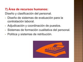7) Área de recursos humanos: 
Diseño y clasificación del personal. 
• Diseño de sistemas de evaluación para la 
contratación laboral. 
• Adjudicación y coordinación de puestos. 
• Sistemas de formación cualitativa del personal. 
• Política y sistemas de retribución. 
 