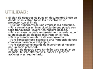  El plan de negocios es pues un documentos único en 
donde se muestran todos los aspectos de un 
proyecto, con el fin de: 
- Que los superiores de una empresa los aprueben. 
- Para convencer un inversionista de que puede con 
toda tranquilidad, invertir en nuestro negocio. 
- Para en caso de pedir un préstamo, respaldarlo con 
la efectividad del negocio mostrado en el Plan. 
- Para presentar un oferta de compraventa. 
- Para conseguir una licencia o una franquicia de una 
compañía nacional o extranjera. 
- Para despertar el interés de invertir en el negocio 
por un socio potencial. 
- El plan de negocio sirve también para revaluar su 
negocio, buscar alternativas, poner en práctica 
acciones y así reorientarlo. 
