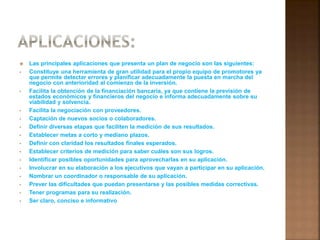  Las principales aplicaciones que presenta un plan de negocio son las siguientes: 
• Constituye una herramienta de gran utilidad para el propio equipo de promotores ya 
que permite detectar errores y planificar adecuadamente la puesta en marcha del 
negocio con anterioridad al comienzo de la inversión. 
• Facilita la obtención de la financiación bancaria, ya que contiene la previsión de 
estados económicos y financieros del negocio e informa adecuadamente sobre su 
viabilidad y solvencia. 
• Facilita la negociación con proveedores. 
• Captación de nuevos socios o colaboradores. 
• Definir diversas etapas que faciliten la medición de sus resultados. 
• Establecer metas a corto y mediano plazos. 
• Definir con claridad los resultados finales esperados. 
• Establecer criterios de medición para saber cuáles son sus logros. 
• Identificar posibles oportunidades para aprovecharlas en su aplicación. 
• Involucrar en su elaboración a los ejecutivos que vayan a participar en su aplicación. 
• Nombrar un coordinador o responsable de su aplicación. 
• Prever las dificultades que puedan presentarse y las posibles medidas correctivas. 
• Tener programas para su realización. 
• Ser claro, conciso e informativo. 
 