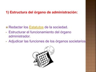 1) Estructura del órgano de administración: 
 Redactar los Estatutos de la sociedad. 
• Estructurar el funcionamiento del órgano 
administrador. 
• Adjudicar las funciones de los órganos societarios. 
 