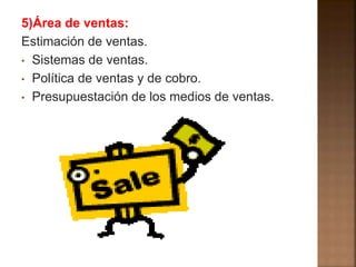 5)Área de ventas: 
Estimación de ventas. 
• Sistemas de ventas. 
• Política de ventas y de cobro. 
• Presupuestación de los medios de ventas. 
 