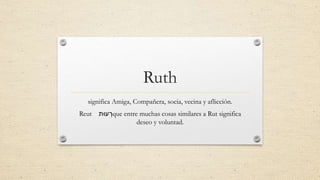 Ruth
significa Amiga, Compañera, socia, vecina y aflicción.
Reut ‫עּות‬ ְ‫ר‬que entre muchas cosas similares a Rut significa
deseo y voluntad.
 