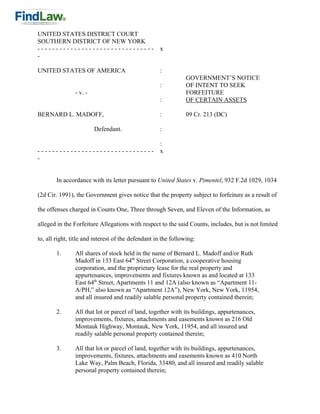 UNITED STATES DISTRICT COURT
SOUTHERN DISTRICT OF NEW YORK
--------------------------------                    x
-

UNITED STATES OF AMERICA                            :
                                                                GOVERNMENT’S NOTICE
                                                    :           OF INTENT TO SEEK
                - v. -                                          FORFEITURE
                                                    :           OF CERTAIN ASSETS

BERNARD L. MADOFF,                                  :           09 Cr. 213 (DC)

                         Defendant.                 :

                                                    :
--------------------------------                    x
-


        In accordance with its letter pursuant to United States v. Pimentel, 932 F.2d 1029, 1034

(2d Cir. 1991), the Government gives notice that the property subject to forfeiture as a result of

the offenses charged in Counts One, Three through Seven, and Eleven of the Information, as

alleged in the Forfeiture Allegations with respect to the said Counts, includes, but is not limited

to, all right, title and interest of the defendant in the following:

        1.      All shares of stock held in the name of Bernard L. Madoff and/or Ruth
                Madoff in 133 East 64th Street Corporation, a cooperative housing
                corporation, and the proprietary lease for the real property and
                appurtenances, improvements and fixtures known as and located at 133
                East 64th Street, Apartments 11 and 12A (also known as “Apartment 11-
                A/PH,” also known as “Apartment 12A”), New York, New York, 11954,
                and all insured and readily salable personal property contained therein;

        2.      All that lot or parcel of land, together with its buildings, appurtenances,
                improvements, fixtures, attachments and easements known as 216 Old
                Montauk Highway, Montauk, New York, 11954, and all insured and
                readily salable personal property contained therein;

        3.      All that lot or parcel of land, together with its buildings, appurtenances,
                improvements, fixtures, attachments and easements known as 410 North
                Lake Way, Palm Beach, Florida, 33480, and all insured and readily salable
                personal property contained therein;
 