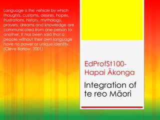 EdProfSt100-
Hapai Ākonga
Integration of
te reo Māori
Language is the vehicle by which
thoughts, customs, desires, hopes,
frustrations, history, mythology,
prayers, dreams and knowledge are
communicated from one person to
another. It has been said that a
people without their own language
have no power or unique identity.
(Cleve Barlow, 2001)
 