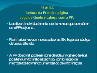 3ª AULA Leitura da Primeira página Jogo de Quebra-cabeça com a PP. Localizar, individualmente, os elementos que compõem uma PP de jornal. Familiarizar-se com novas palavras. Ex: legenda, código de barra, site, etc. A PP do jornal pode ser considerada um gênero textual, pois tem um formato específico, combinação de microtextos formando um mosaico de informações. 