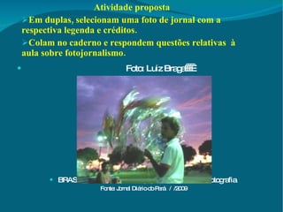 Atividade proposta Em duplas, selecionam uma foto de jornal com a respectiva legenda e créditos. Colam no caderno e respondem questões relativas  à aula sobre fotojornalismo. Foto: Luiz Braga      BRASIL BRASIS: Diário lança prêmio nacional de fotografia  Fonte: Jornal Diário do Pará  /  /2009 