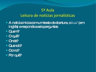 5ª Aula Leitura de notícias jornalísticas A notícia inicia com um texto de abertura, o  lead  (em inglês) e responde a seis perguntas: Quem? O quê? Onde? Quando? Como? Por quê?  
