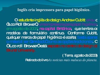Inglês cria impressora para papel higiênico. O  estudante inglês de design Andrew Cubitt   criou  o “Loo Roll Brower”,  uma impressora para papel higiênico ,  em agosto de 2003 ,  na capital Britânica ,  que lembra os modelos de formulário contínuo. Conforme Cubitt, qualquer marca de papel higiênico é aceita;  basta apenas o material ser “enrolado’ como as opções tradicionais . O “ Loo roll Browser” está  exposto no centro de design da Brunel University. ( Terra, agosto de 2003) Retirado do livro  As notícias mais malucas do planeta. 