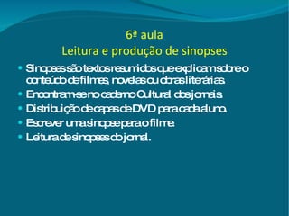 6ª aula Leitura e produção de sinopses Sinopses são textos resumidos que explicam sobre o conteúdo de filmes, novelas ou obras literárias. Encontram-se no caderno Cultural dos jornais. Distribuição de capas de DVD para cada aluno. Escrever uma sinopse para o filme. Leitura de sinopses do jornal. 