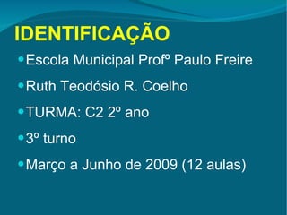 IDENTIFICAÇÃO Escola Municipal Profº Paulo Freire Ruth Teodósio R. Coelho TURMA: C2 2º ano 3º turno Março a Junho de 2009 (12 aulas) 