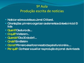 9ª Aula Produção escrita de notícias Noticiar sobre a visita ao Jornal O liberal. Orientações: primeiro organizar os elementos do texto inicial – lide. Quem?   Os aluno da.... O quê?   Visitaram... Quando?  Dia 30 de abril... Onde?  Em Belém Como?   Primeiro eles foram recebidos pela funcionária..... Por quê?   Conhecer e auxiliar na produção do jornal da Amizade. 