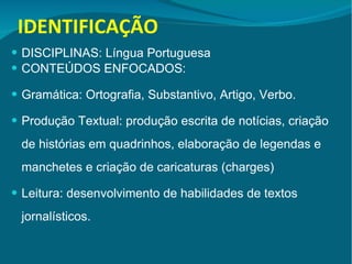 IDENTIFICAÇÃO DISCIPLINAS: Língua Portuguesa  CONTEÚDOS ENFOCADOS:  Gramática: Ortografia, Substantivo, Artigo, Verbo. Produção Textual: produção escrita de notícias, criação de histórias em quadrinhos, elaboração de legendas e manchetes e criação de caricaturas (charges) Leitura: desenvolvimento de habilidades de textos jornalísticos.  
