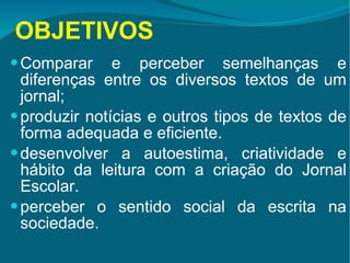OBJETIVOS Comparar e perceber semelhanças e diferenças entre os diversos textos de um jornal; produzir notícias e outros tipos de textos de forma adequada e eficiente. desenvolver a autoestima, criatividade e hábito da leitura com a criação do Jornal Escolar.  perceber o sentido social da escrita na sociedade. 