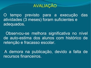 AVALIAÇÃO   O tempo previsto para a execução das atividades (3 meses) foram suficientes e  adequados. Observou-se melhora significativa no nível de auto-estima dos alunos com histórico de retenção e fracasso escolar. A demora na publicação, devido a falta de recursos financeiros. 