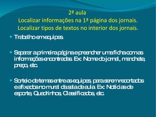2ª aula   Localizar informações na 1ª página dos jornais. Localizar tipos de textos no interior dos jornais. Trabalho em equipes. Separar a primeira página e preencher uma ficha com as informações encontradas. Ex: Nome do jornal, manchete, preço, etc.  Sorteio de temas entre as equipes, para serem recortados e afixados no mural da sala de aula. Ex: Notícias de esporte, Quadrinhos, Classificados, etc. 